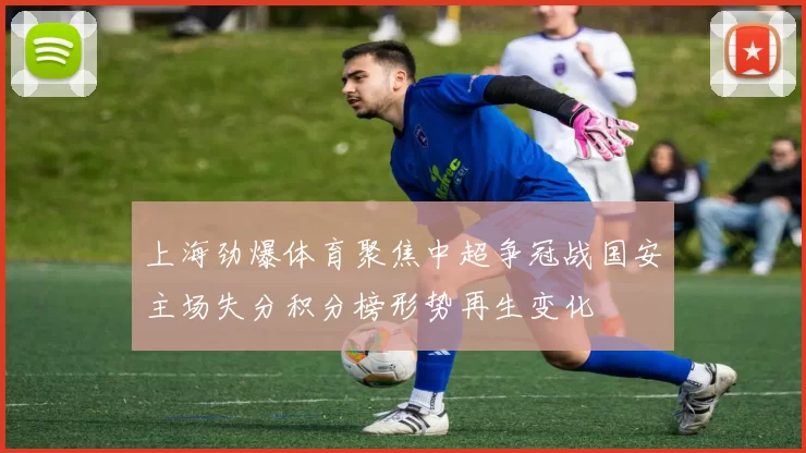 上海劲爆体育聚焦中超争冠战国安主场失分积分榜形势再生变化