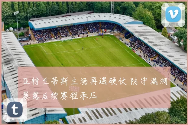亚特兰蒂斯主场再遇硬仗 防守漏洞暴露后续赛程承压