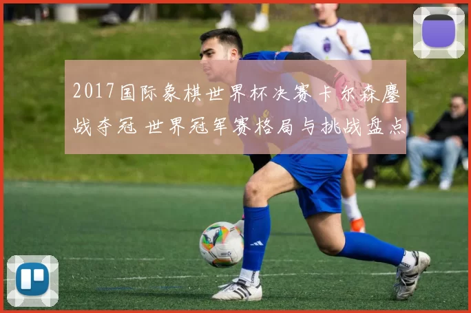 2017国际象棋世界杯决赛卡尔森鏖战夺冠 世界冠军赛格局与挑战盘点