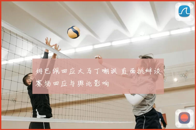 姆巴佩回应大马丁嘲讽 直面挑衅谈赛场回应与舆论影响