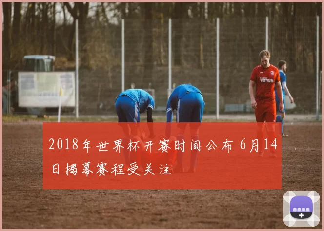 2018年世界杯开赛时间公布 6月14日揭幕赛程受关注