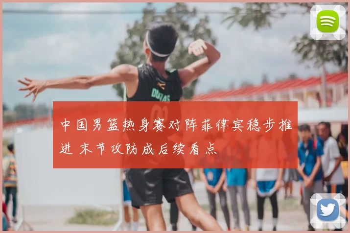中国男篮热身赛对阵菲律宾稳步推进 末节攻防成后续看点