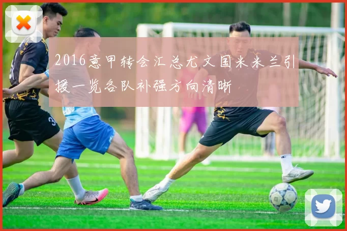 2016意甲转会汇总尤文国米米兰引援一览各队补强方向清晰