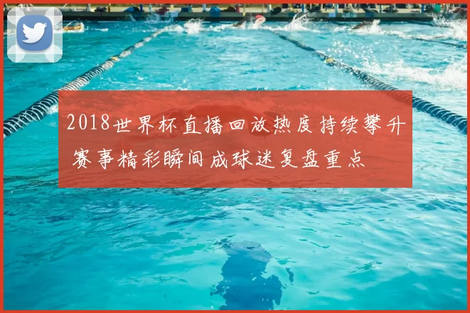 2018世界杯直播回放热度持续攀升 赛事精彩瞬间成球迷复盘重点