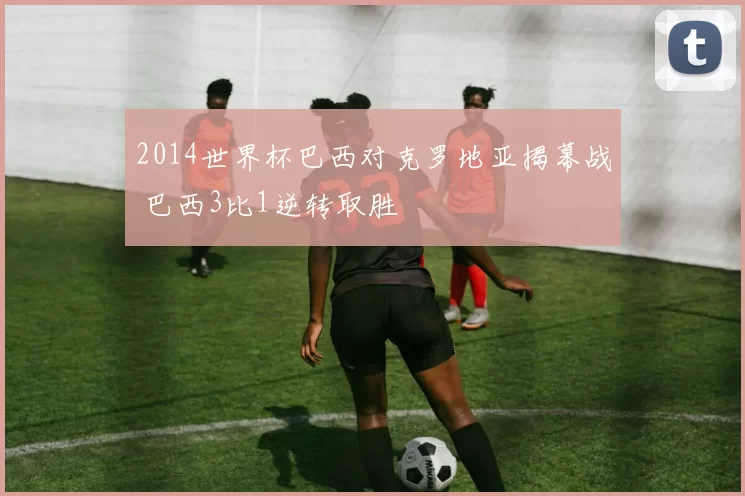 2014世界杯巴西对克罗地亚揭幕战 巴西3比1逆转取胜