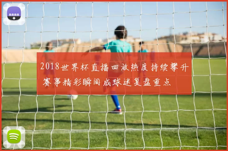 2018世界杯直播回放热度持续攀升 赛事精彩瞬间成球迷复盘重点