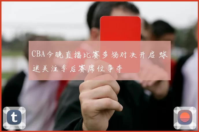 CBA今晚直播比赛多场对决开启 球迷关注季后赛席位争夺