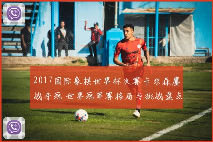 2017国际象棋世界杯决赛卡尔森鏖战夺冠 世界冠军赛格局与挑战盘点