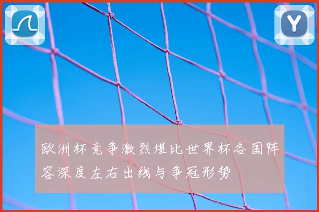 欧洲杯竞争激烈堪比世界杯各国阵容深度左右出线与争冠形势