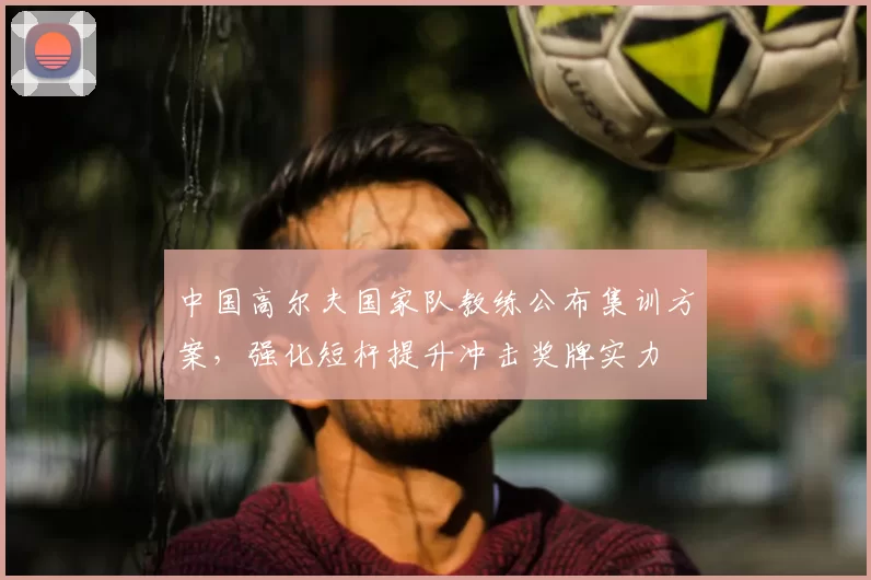 中国高尔夫国家队教练公布集训方案，强化短杆提升冲击奖牌实力