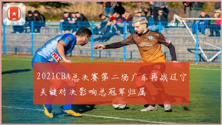 2021CBA总决赛第二场广东再战辽宁 关键对决影响总冠军归属
