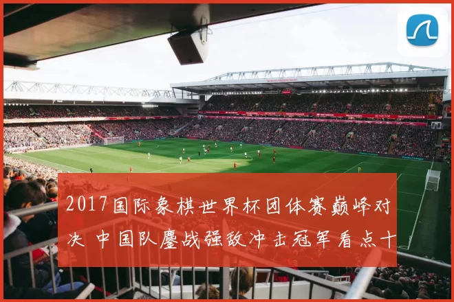 2017国际象棋世界杯团体赛巅峰对决 中国队鏖战强敌冲击冠军看点十足