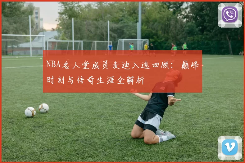 NBA名人堂成员麦迪入选回顾：巅峰时刻与传奇生涯全解析