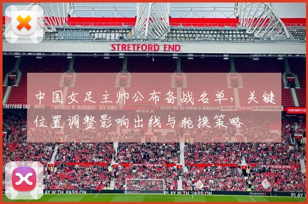 中国女足主帅公布备战名单，关键位置调整影响出线与轮换策略