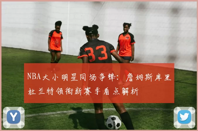 NBA大小明星同场争锋：詹姆斯库里杜兰特领衔新赛季看点解析