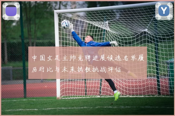 中国女足主帅竞聘进展候选名单履历对比与未来执教挑战评估