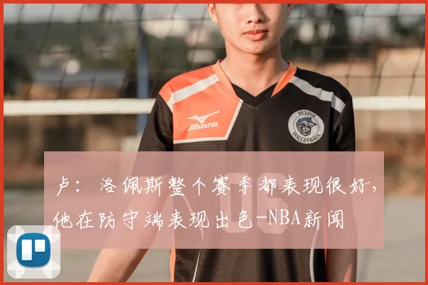 卢:洛佩斯整个赛季都表现很好,他在防守端表现出色-NBA新闻