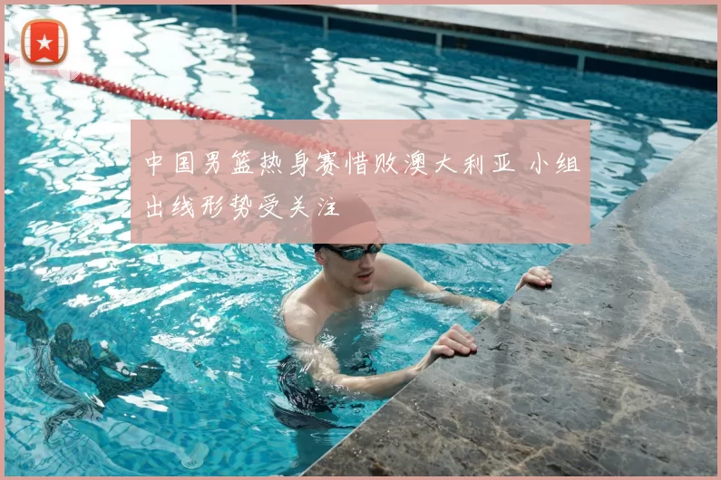 中国男篮热身赛惜败澳大利亚 小组出线形势受关注