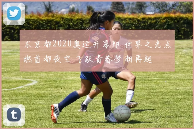 东京都2020奥运开幕即 世界之光点燃首都夜空 飞跃青春梦潮再起