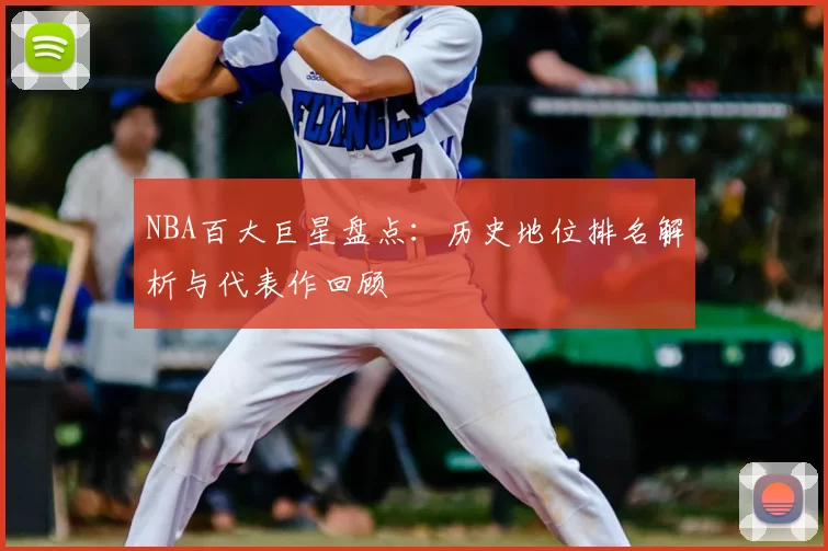 NBA百大巨星盘点：历史地位排名解析与代表作回顾