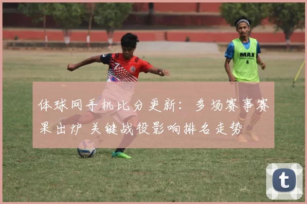 体球网手机比分更新：多场赛事赛果出炉 关键战役影响排名走势