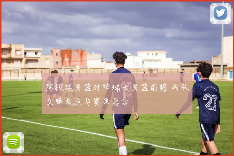 阿根廷男篮对阵瑞士男篮前瞻 两队交锋看点与赛果悬念