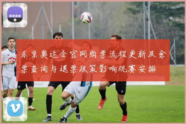 东京奥运会官网购票流程更新及余票查询与退票政策影响观赛安排