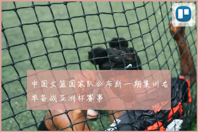 中国女篮国家队公布新一期集训名单备战亚洲杯赛事