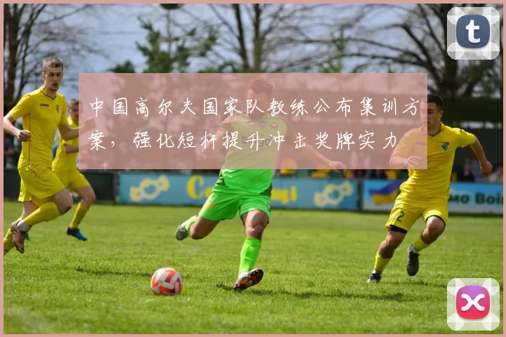 中国高尔夫国家队教练公布集训方案，强化短杆提升冲击奖牌实力