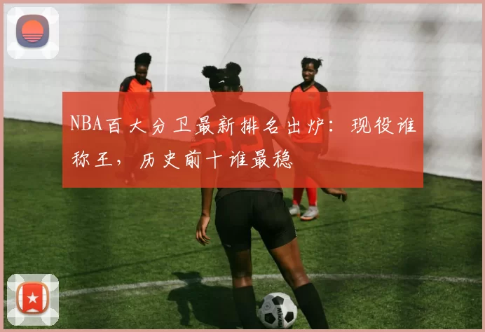 NBA百大分卫最新排名出炉：现役谁称王，历史前十谁最稳