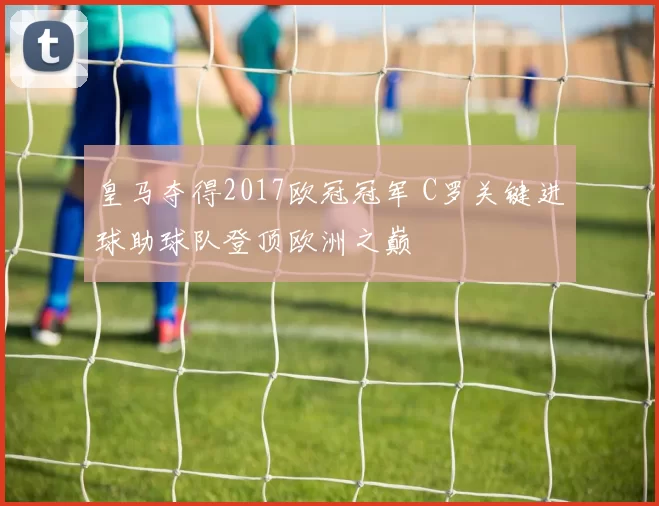 皇马夺得2017欧冠冠军 C罗关键进球助球队登顶欧洲之巅