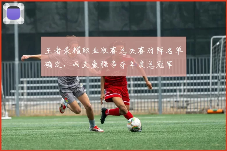 王者荣耀职业联赛总决赛对阵名单确定,两支豪强争夺年度总冠军