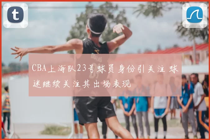 CBA上海队23号球员身份引关注 球迷继续关注其出场表现