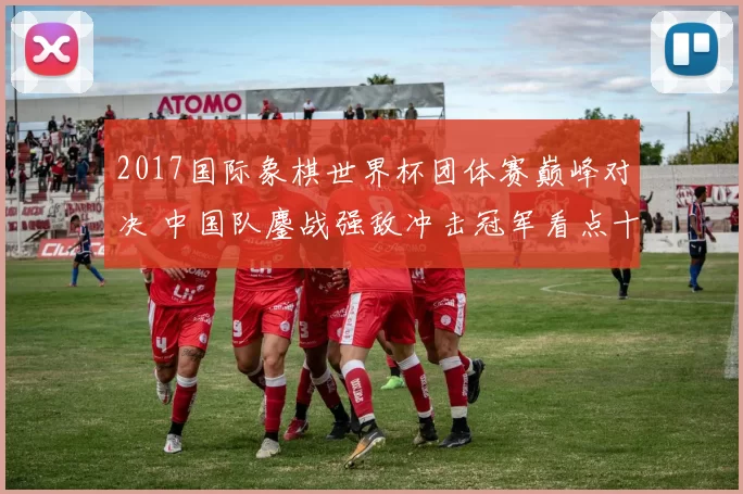 2017国际象棋世界杯团体赛巅峰对决 中国队鏖战强敌冲击冠军看点十足