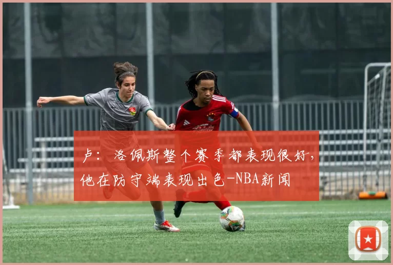 卢:洛佩斯整个赛季都表现很好,他在防守端表现出色-NBA新闻