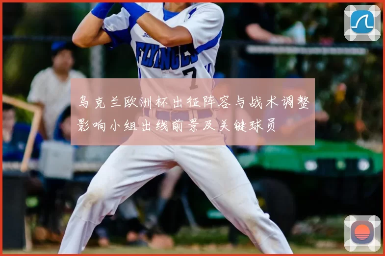 乌克兰欧洲杯出征阵容与战术调整影响小组出线前景及关键球员