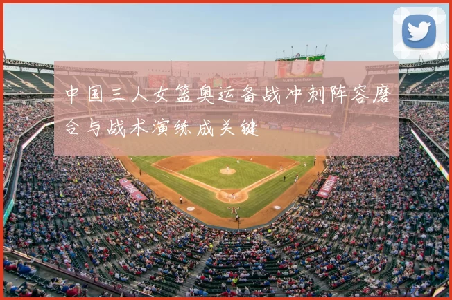 中国三人女篮奥运备战冲刺阵容磨合与战术演练成关键