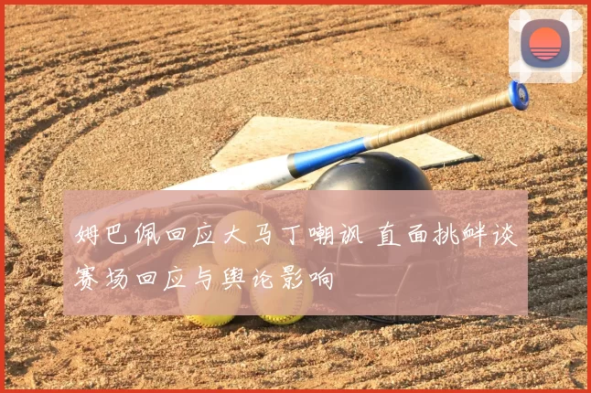姆巴佩回应大马丁嘲讽 直面挑衅谈赛场回应与舆论影响