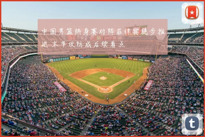 中国男篮热身赛对阵菲律宾稳步推进 末节攻防成后续看点