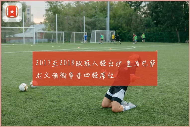2017至2018欧冠八强出炉 皇马巴萨尤文领衔争夺四强席位