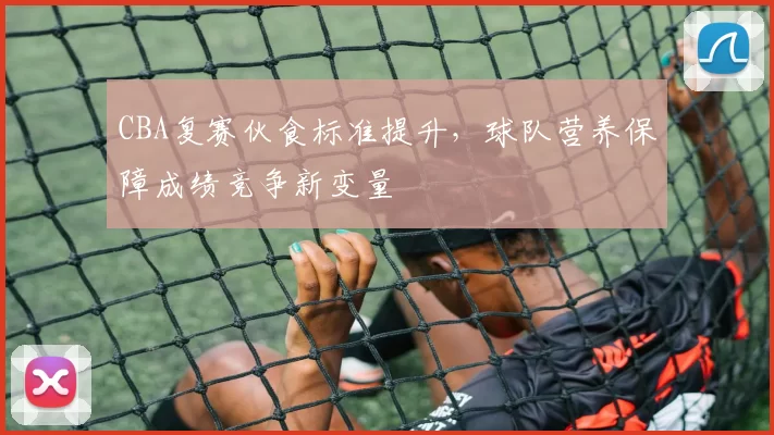 CBA复赛伙食标准提升，球队营养保障成绩竞争新变量