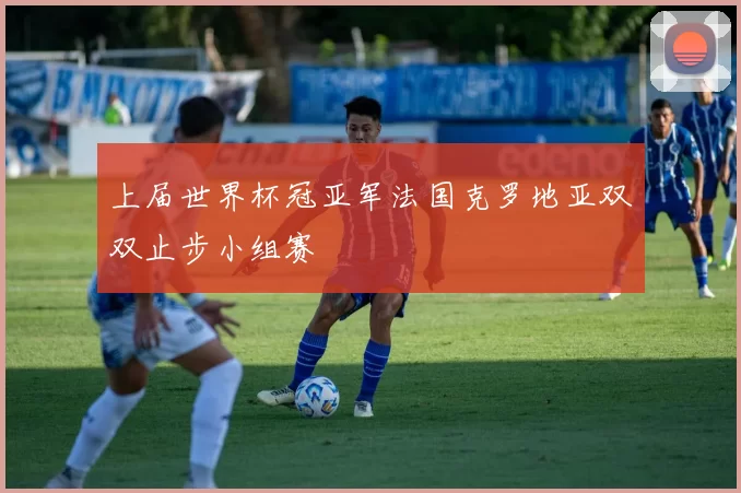 上届世界杯冠亚军法国克罗地亚双双止步小组赛