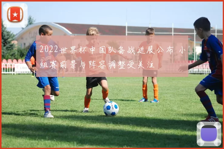 2022世界杯中国队备战进展公布 小组赛前景与阵容调整受关注