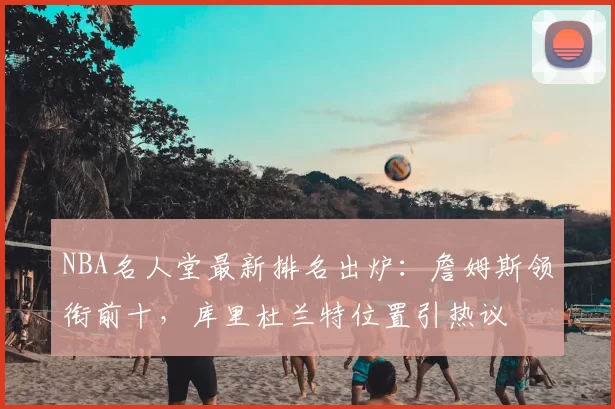NBA名人堂最新排名出炉：詹姆斯领衔前十，库里杜兰特位置引热议