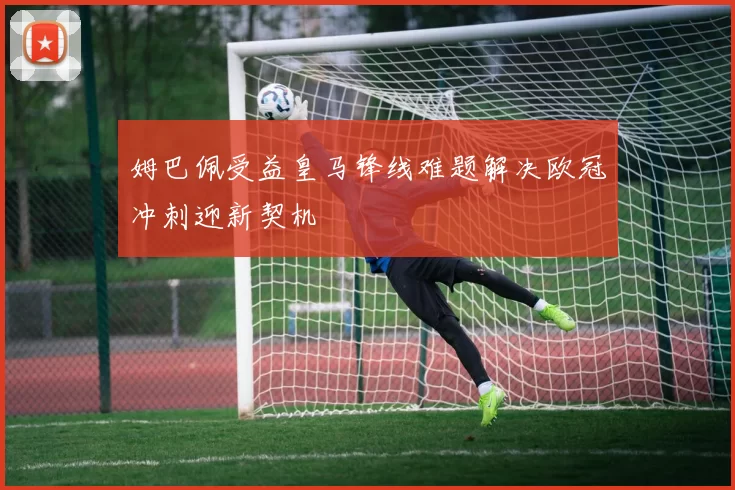姆巴佩受益皇马锋线难题解决欧冠冲刺迎新契机