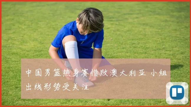 中国男篮热身赛惜败澳大利亚 小组出线形势受关注