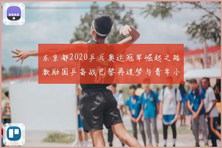 东京都2020乒乓奥运冠军崛起之路激励国乒备战巴黎再追梦与青年小将共筑荣耀