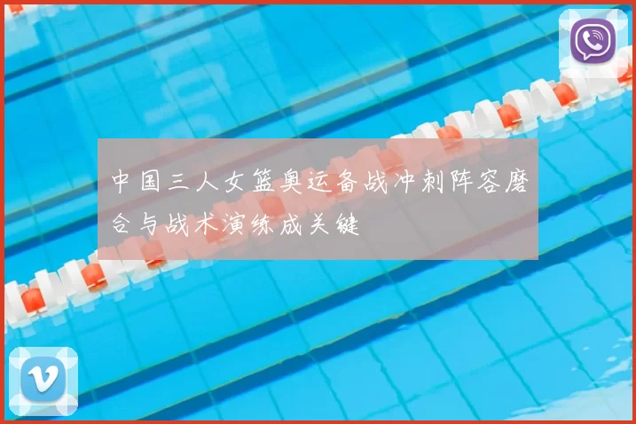 中国三人女篮奥运备战冲刺阵容磨合与战术演练成关键
