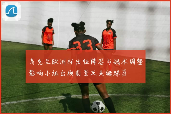 乌克兰欧洲杯出征阵容与战术调整影响小组出线前景及关键球员