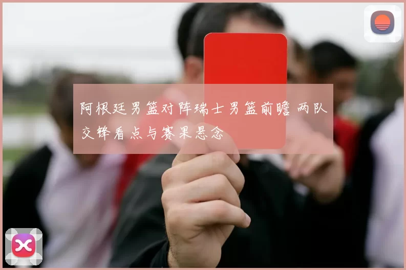 阿根廷男篮对阵瑞士男篮前瞻 两队交锋看点与赛果悬念